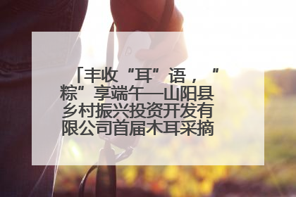 丰收“耳”语，“粽”享端午—山阳县乡村振兴投资开发有限公司首届木耳采摘活动盛大启幕