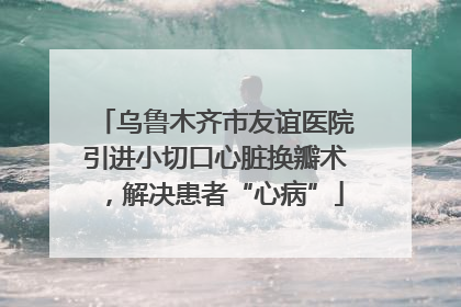 乌鲁木齐市友谊医院引进小切口心脏换瓣术，解决患者“心病”
