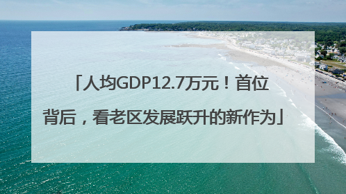 人均GDP12.7万元！首位背后，看老区发展跃升的新作为
