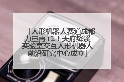 人形机器人赛道成都力量再+1！天府绛溪实验室交互人形机器人前沿研究中心成立