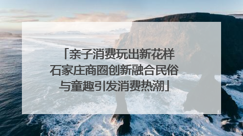 亲子消费玩出新花样 石家庄商圈创新融合民俗与童趣引发消费热潮