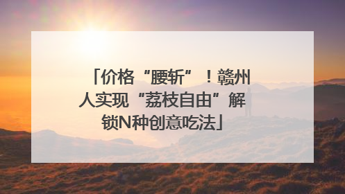 价格“腰斩”！赣州人实现“荔枝自由”解锁N种创意吃法
