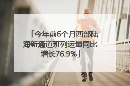 今年前6个月西部陆海新通道班列运量同比增长76.9%