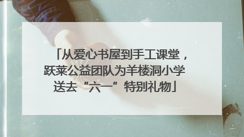 从爱心书屋到手工课堂，跃莱公益团队为羊楼洞小学送去“六一”特别礼物