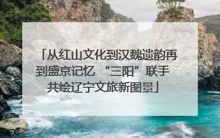从红山文化到汉魏遗韵再到盛京记忆 “三阳”联手共绘辽宁文旅新图景