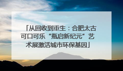 从回收到重生：合肥太古可口可乐“瓶启新纪元”艺术展激活城市环保基因