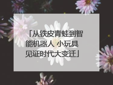 从铁皮青蛙到智能机器人 小玩具见证时代大变迁
