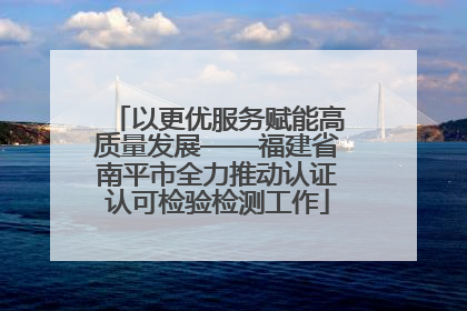 以更优服务赋能高质量发展——福建省南平市全力推动认证认可检验检测工作