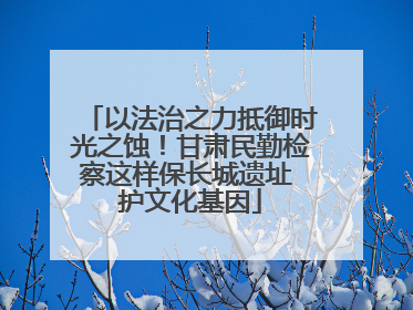 以法治之力抵御时光之蚀！甘肃民勤检察这样保长城遗址 护文化基因