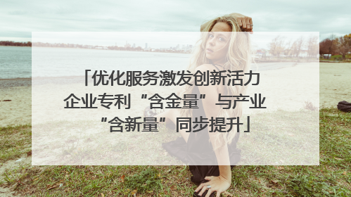 优化服务激发创新活力 企业专利“含金量”与产业“含新量”同步提升