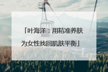 叶海洋：用精准养肤为女性找回肌肤平衡