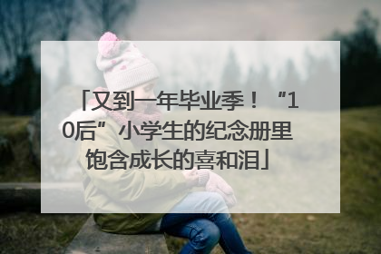 又到一年毕业季！“10后”小学生的纪念册里饱含成长的喜和泪