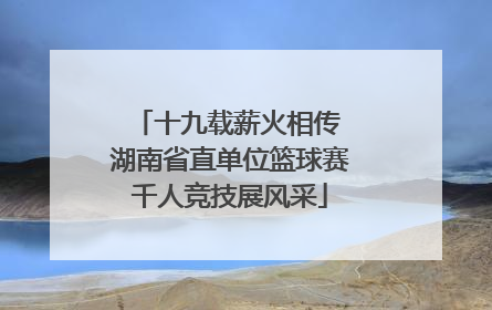 十九载薪火相传 湖南省直单位篮球赛千人竞技展风采
