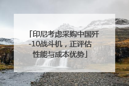 印尼考虑采购中国歼-10战斗机，正评估性能与成本优势