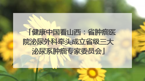 健康中国看山西：省肿瘤医院泌尿外科牵头成立省级三大泌尿系肿瘤专家委员会