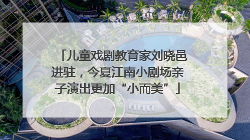 儿童戏剧教育家刘晓邑进驻，今夏江南小剧场亲子演出更加“小而美”