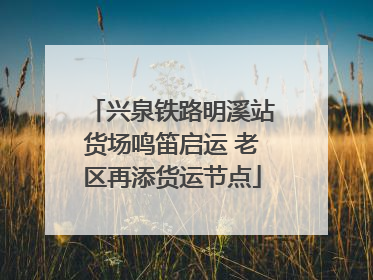兴泉铁路明溪站货场鸣笛启运 老区再添货运节点