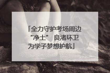 全力守护考场周边“净土” 良渚环卫为学子梦想护航