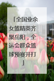 全国业余女篮精英齐聚岳阳，全运会群众篮球预赛开打