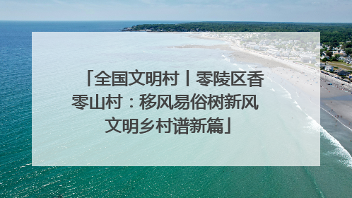 全国文明村丨零陵区香零山村：移风易俗树新风 文明乡村谱新篇
