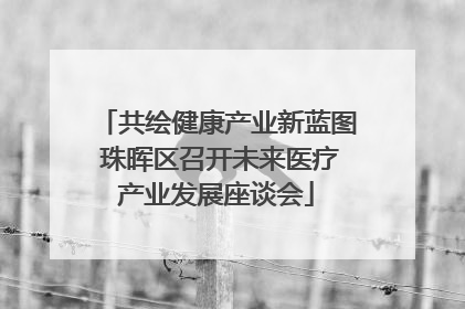 共绘健康产业新蓝图 珠晖区召开未来医疗产业发展座谈会