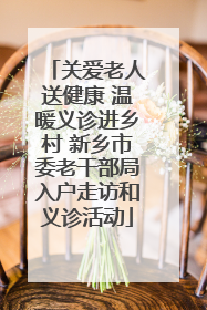 关爱老人送健康 温暖义诊进乡村 新乡市委老干部局入户走访和义诊活动