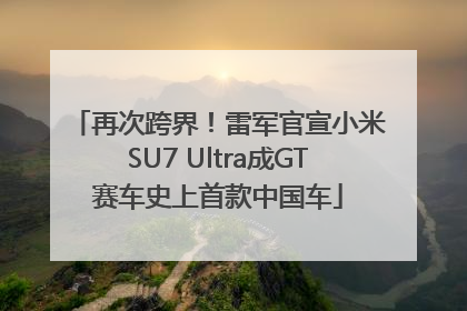 再次跨界！雷军官宣小米SU7 Ultra成GT赛车史上首款中国车