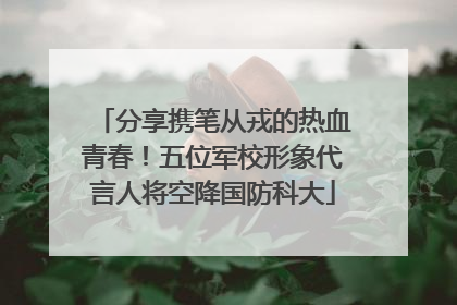 分享携笔从戎的热血青春！五位军校形象代言人将空降国防科大