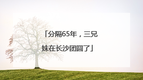 分隔65年，三兄妹在长沙团圆了