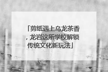 剪纸遇上乌龙茶香，龙岩这所学校解锁传统文化新玩法