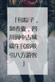 包粽子，制香囊，四川阆中古城端午民俗吸引八方游客