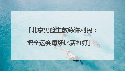 北京男篮主教练许利民：把全运会每场比赛打好