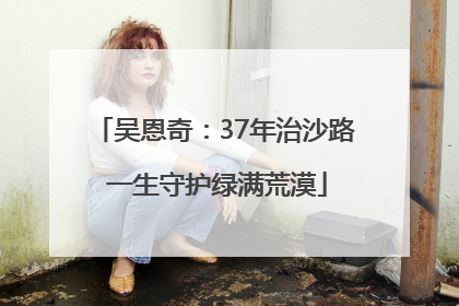 吴恩奇：37年治沙路 一生守护绿满荒漠