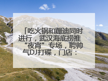 吃火锅和蹦迪同时进行，武汉海底捞推“夜宵”专场，聘帅气DJ打碟，门店：不加收费用