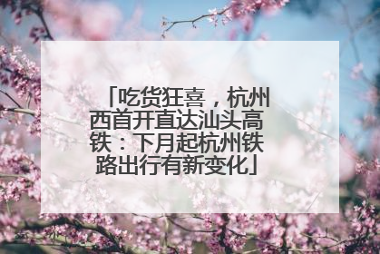 吃货狂喜，杭州西首开直达汕头高铁：下月起杭州铁路出行有新变化