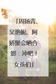 周扬青、吴艳妮、阿娇聚会晒合影：冲吧！女孩们