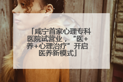 咸宁首家心理专科医院试营业，“医+养+心理治疗”开启医养新模式