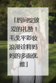 唇间绽放爱的礼赞！毛戈平彩妆浪漫诠释妈妈的多面优雅