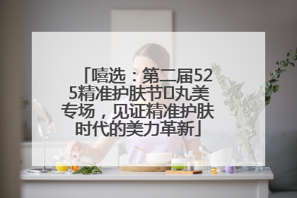 嘻选：第二届525精准护肤节✖丸美专场，见证精准护肤时代的美力革新