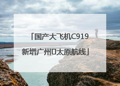 国产大飞机C919新增广州⇌太原航线