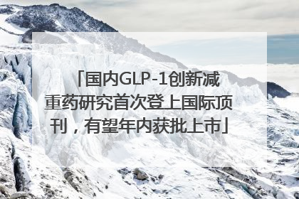 国内GLP-1创新减重药研究首次登上国际顶刊，有望年内获批上市