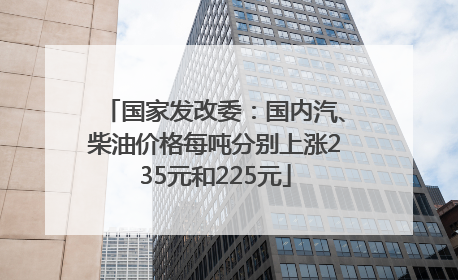 国家发改委：国内汽、柴油价格每吨分别上涨235元和225元