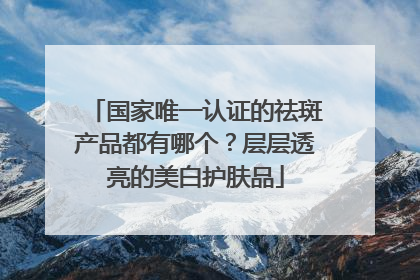 国家唯一认证的祛斑产品都有哪个？层层透亮的美白护肤品