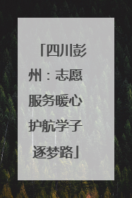 四川彭州：志愿服务暖心护航学子逐梦路
