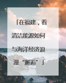 在福建，看清洁能源如何与海洋经济浪漫“邂逅”