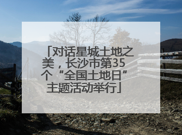 对话星城土地之美，长沙市第35个“全国土地日”主题活动举行