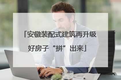 安徽装配式建筑再升级 好房子“拼”出来
