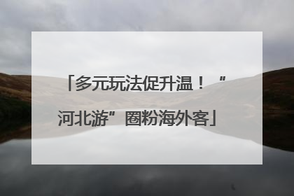 多元玩法促升温！“河北游”圈粉海外客