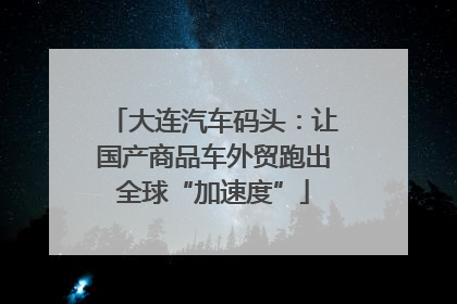 大连汽车码头：让国产商品车外贸跑出全球“加速度”