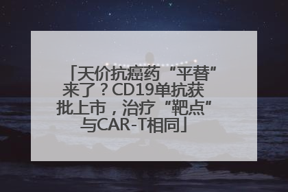 天价抗癌药“平替”来了？CD19单抗获批上市，治疗“靶点”与CAR-T相同